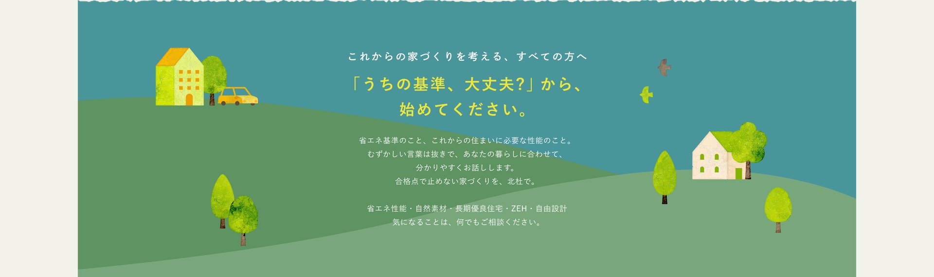 これからの家づくりを考える、すべての方へ　「うちの基準、大丈夫?」から、始めてください。省エネ基準のこと、これからの住まいに必要な性能のこと。むずかしい言葉は抜きで、あなたの暮らしに合わせて、分かりやすくお話しします。合格点で止めない家づくりを、北杜で。省エネ性能・自然素材・長期優良住宅・ZEH・自由設計　気になることは、何でもご相談ください。