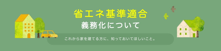 2025年4月から、省エネ基準適合が義務化されました　省エネ基準適合義務化について　これから家を建てる方に、知っておいてほしいこと。
