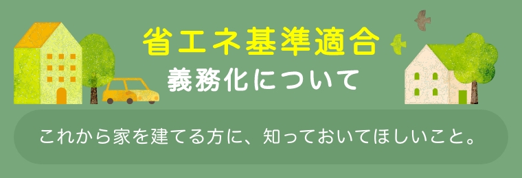 2025年4月から、省エネ基準適合が義務化されました　省エネ基準適合義務化について　これから家を建てる方に、知っておいてほしいこと。